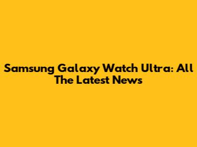 Samsung Galaxy Watch Ultra: All The Latest News