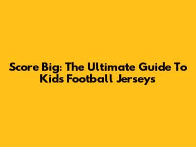 Score Big: The Ultimate Guide To Kids' Football Jerseys