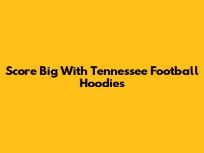 Score Big With Tennessee Football Hoodies