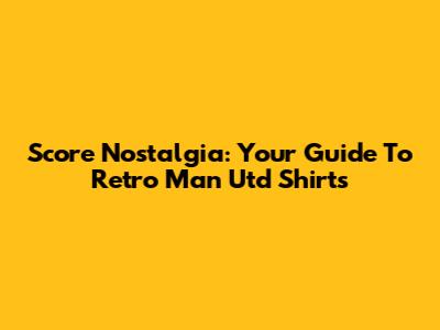 Score Nostalgia: Your Guide To Retro Man Utd Shirts