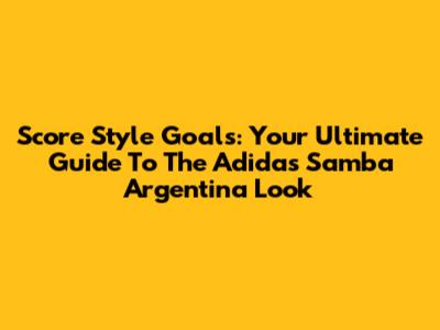 Score Style Goals: Your Ultimate Guide To The Adidas Samba Argentina Look