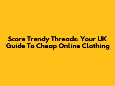 Score Trendy Threads: Your UK Guide To Cheap Online Clothing
