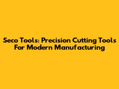Seco Tools: Precision Cutting Tools For Modern Manufacturing