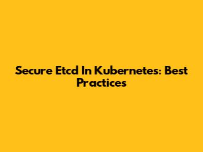Secure Etcd In Kubernetes: Best Practices