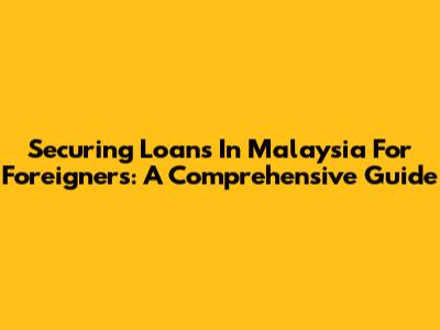 Securing Loans In Malaysia For Foreigners: A Comprehensive Guide