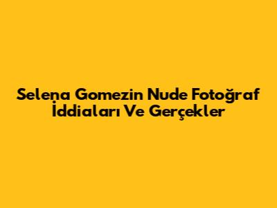 Selena Gomez'in Nude Fotoğraf İddiaları Ve Gerçekler