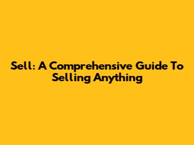 Sell: A Comprehensive Guide To Selling Anything
