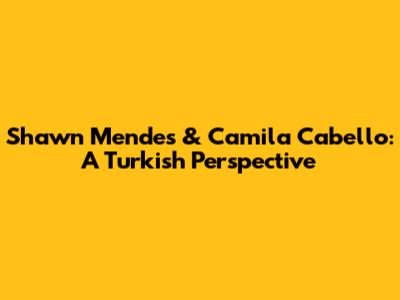Shawn Mendes & Camila Cabello: A Turkish Perspective