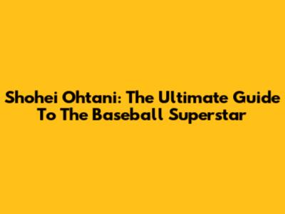 Shohei Ohtani: The Ultimate Guide To The Baseball Superstar