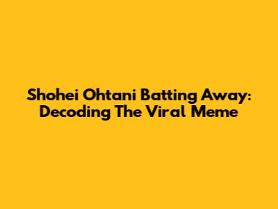 Shohei Ohtani Batting Away: Decoding The Viral Meme
