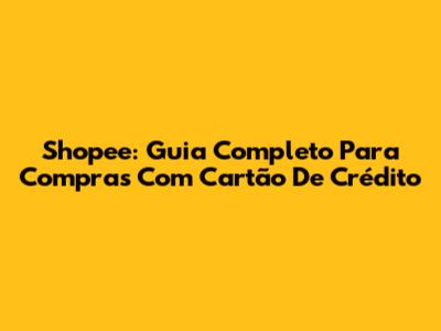 Shopee: Guia Completo Para Compras Com Cartão De Crédito