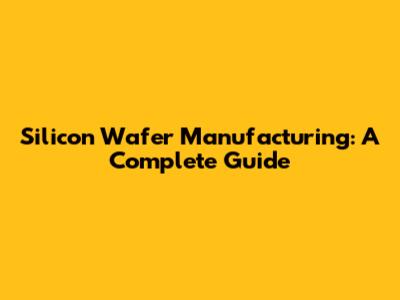 Silicon Wafer Manufacturing: A Complete Guide