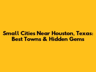 Small Cities Near Houston, Texas: Best Towns & Hidden Gems