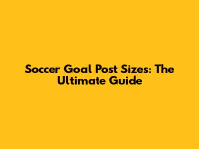 Soccer Goal Post Sizes: The Ultimate Guide