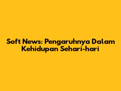 Soft News: Pengaruhnya Dalam Kehidupan Sehari-hari