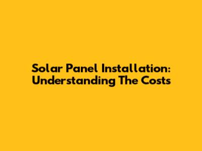 Solar Panel Installation: Understanding The Costs