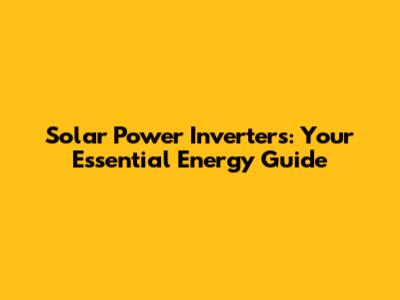 Solar Power Inverters: Your Essential Energy Guide