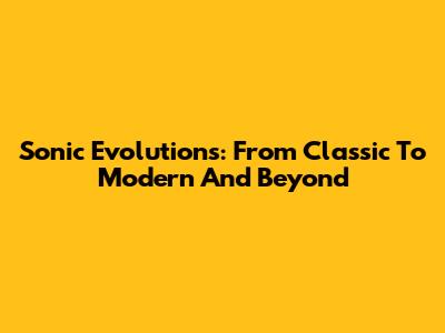 Sonic Evolutions: From Classic To Modern And Beyond
