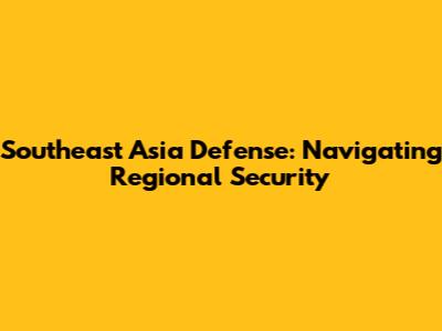Southeast Asia Defense: Navigating Regional Security
