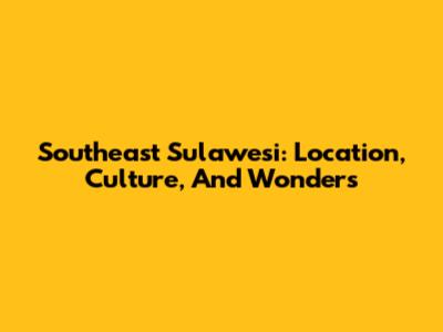 Southeast Sulawesi: Location, Culture, And Wonders