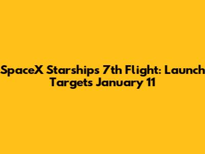SpaceX Starship's 7th Flight: Launch Targets January 11