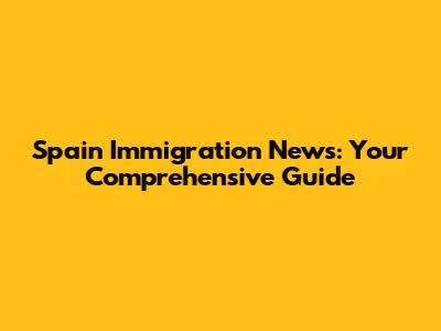 Spain Immigration News: Your Comprehensive Guide