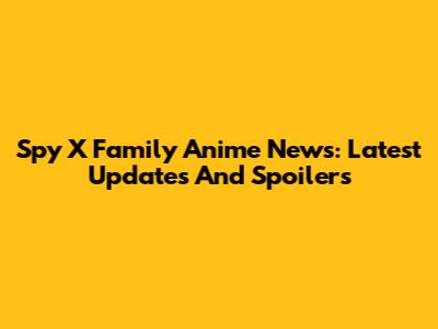 Spy X Family Anime News: Latest Updates And Spoilers