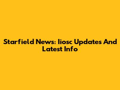 Starfield News: Iiosc Updates And Latest Info