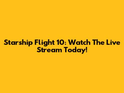 Starship Flight 10: Watch The Live Stream Today!
