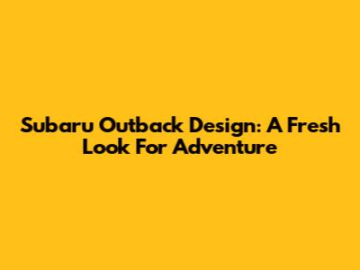 Subaru Outback Design: A Fresh Look For Adventure
