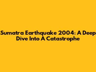 Sumatra Earthquake 2004: A Deep Dive Into A Catastrophe