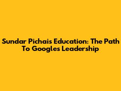 Sundar Pichai's Education: The Path To Google's Leadership
