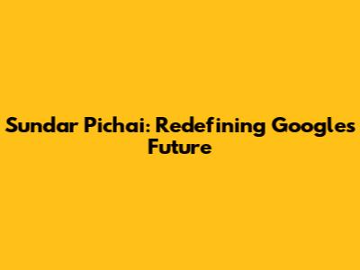 Sundar Pichai: Redefining Google's Future