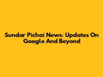 Sundar Pichai News: Updates On Google And Beyond