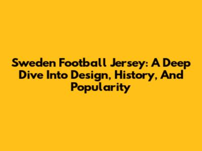 Sweden Football Jersey: A Deep Dive Into Design, History, And Popularity