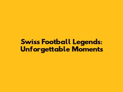 Swiss Football Legends: Unforgettable Moments