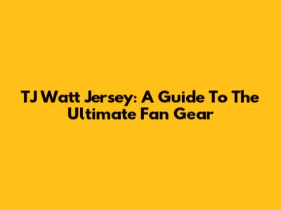 TJ Watt Jersey: A Guide To The Ultimate Fan Gear