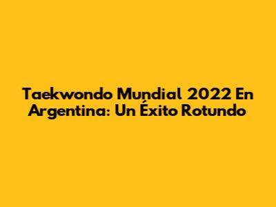 Taekwondo Mundial 2022 En Argentina: Un Éxito Rotundo