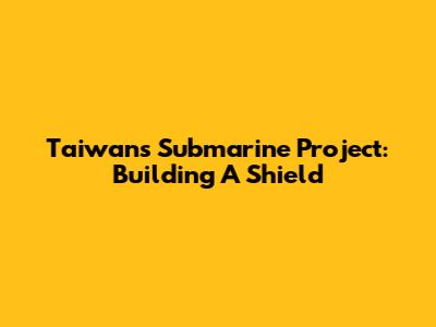 Taiwan's Submarine Project: Building A Shield