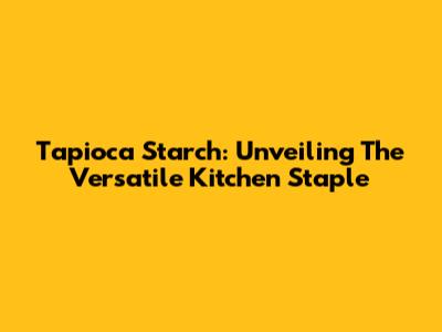Tapioca Starch: Unveiling The Versatile Kitchen Staple