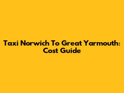 Taxi Norwich To Great Yarmouth: Cost Guide
