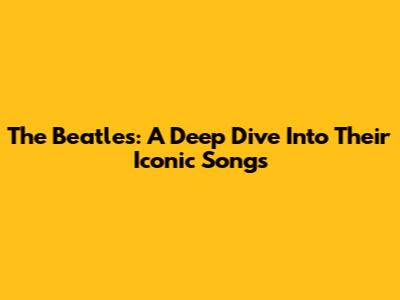 The Beatles: A Deep Dive Into Their Iconic Songs
