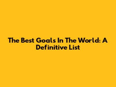 The Best Goals In The World: A Definitive List