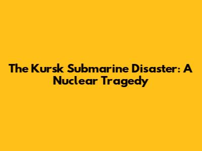 The Kursk Submarine Disaster: A Nuclear Tragedy