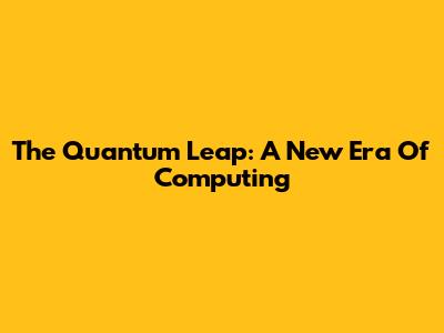 The Quantum Leap: A New Era Of Computing