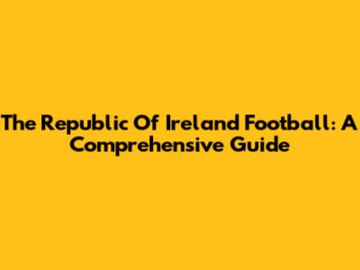 The Republic Of Ireland Football: A Comprehensive Guide