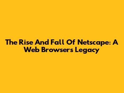 The Rise And Fall Of Netscape: A Web Browser's Legacy