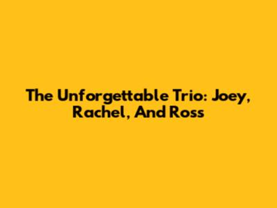 The Unforgettable Trio: Joey, Rachel, And Ross