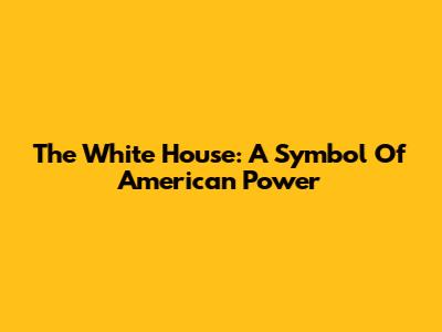 The White House: A Symbol Of American Power