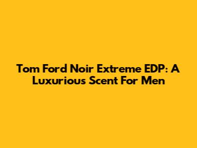 Tom Ford Noir Extreme EDP: A Luxurious Scent For Men